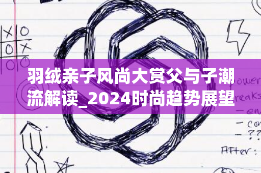 羽绒亲子风尚大赏父与子潮流解读_2024时尚趋势展望盛典