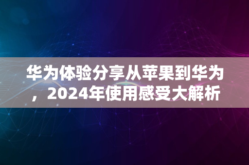 华为体验分享从苹果到华为，2024年使用感受大解析