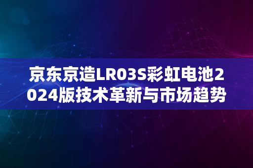 京东京造LR03S彩虹电池2024版技术革新与市场趋势解析