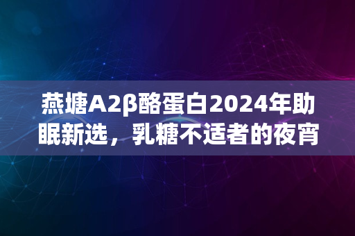 燕塘A2β酪蛋白2024年助眠新选，乳糖不适者的夜宵佳选