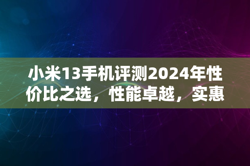 小米13手机评测2024年性价比之选，性能卓越，实惠耐用