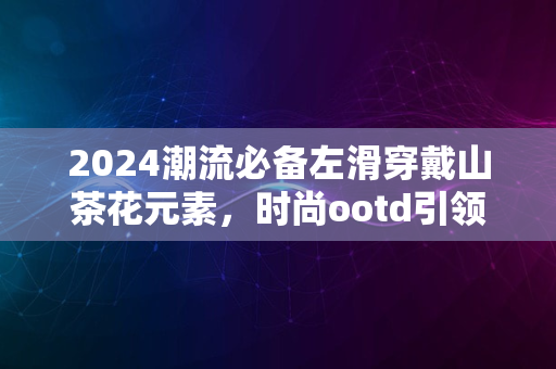 2024潮流必备左滑穿戴山茶花元素，时尚ootd引领新风尚