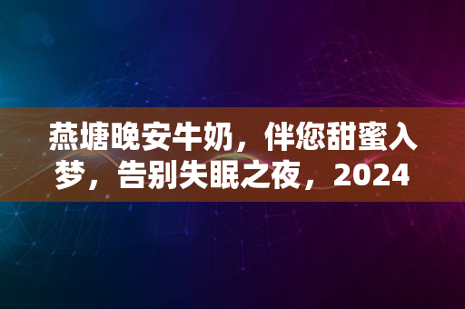 燕塘晚安牛奶，伴您甜蜜入梦，告别失眠之夜，2024新体验