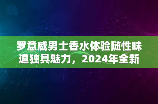 罗意威男士香水体验随性味道独具魅力，2024年全新感受