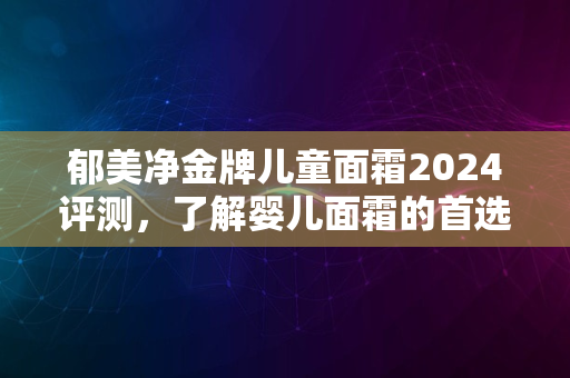 郁美净金牌儿童面霜2024评测，了解婴儿面霜的首选