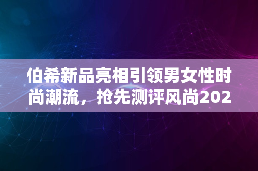 伯希新品亮相引领男女性时尚潮流，抢先测评风尚2024趋势