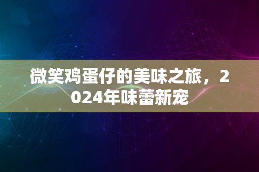 微笑鸡蛋仔的美味之旅，2024年味蕾新宠