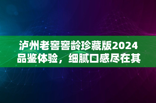 泸州老窖窖龄珍藏版2024品鉴体验，细腻口感尽在其中