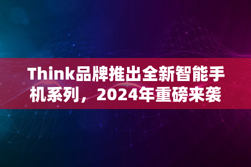 Think品牌推出全新智能手机系列，2024年重磅来袭