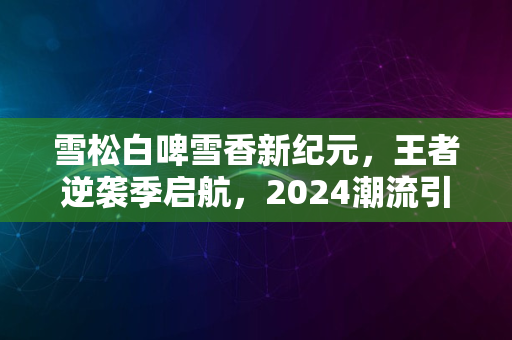 雪松白啤雪香新纪元，王者逆袭季启航，2024潮流引领狂欢