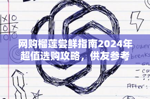 网购榴莲尝鲜指南2024年超值选购攻略，供友参考