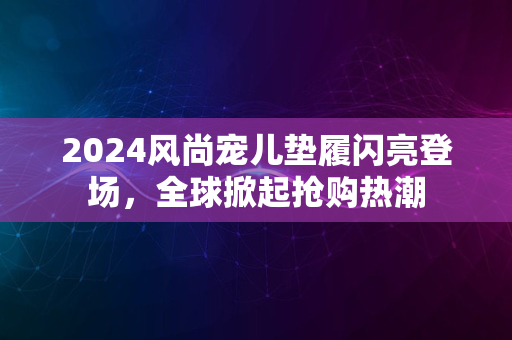 2024风尚宠儿垫履闪亮登场，全球掀起抢购热潮