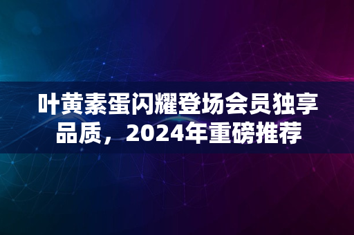 叶黄素蛋闪耀登场会员独享品质，2024年重磅推荐