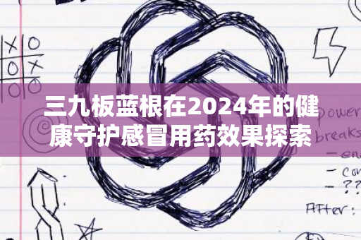 三九板蓝根在2024年的健康守护感冒用药效果探索