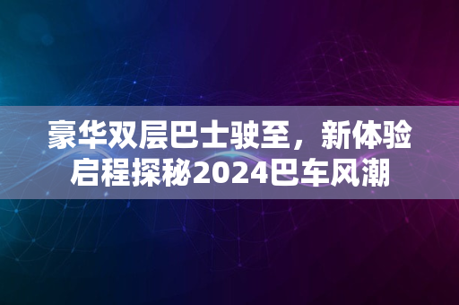 豪华双层巴士驶至，新体验启程探秘2024巴车风潮