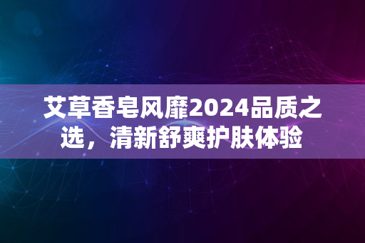 艾草香皂风靡2024品质之选，清新舒爽护肤体验