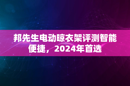 邦先生电动晾衣架评测智能便捷，2024年首选