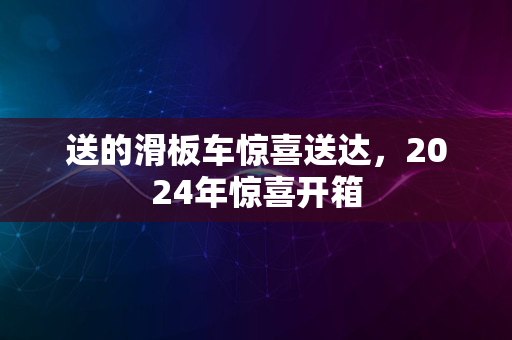 送的滑板车惊喜送达，2024年惊喜开箱