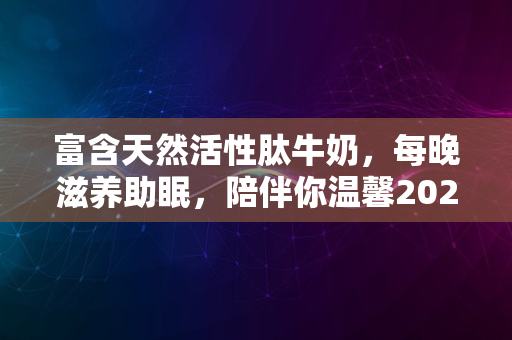 富含天然活性肽牛奶，每晚滋养助眠，陪伴你温馨2024