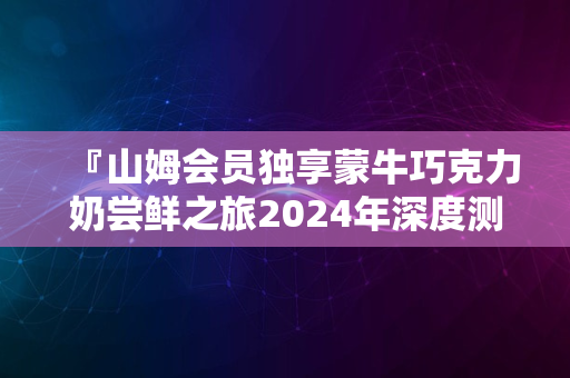 『山姆会员独享蒙牛巧克力奶尝鲜之旅2024年深度测评解密』