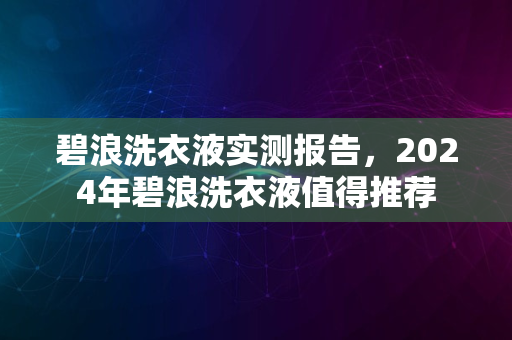 碧浪洗衣液实测报告，2024年碧浪洗衣液值得推荐