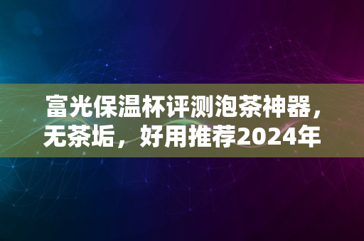 富光保温杯评测泡茶神器，无茶垢，好用推荐2024年首选