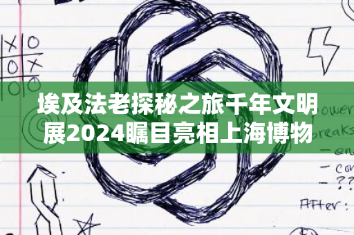 埃及法老探秘之旅千年文明展2024瞩目亮相上海博物馆