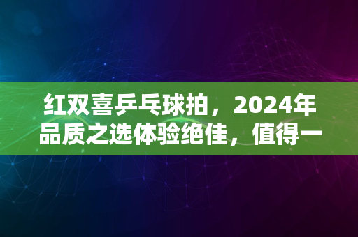 红双喜乒乓球拍，2024年品质之选体验绝佳，值得一试