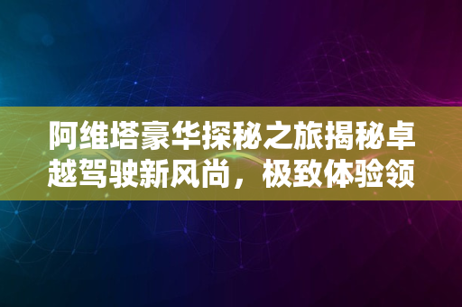 阿维塔豪华探秘之旅揭秘卓越驾驶新风尚，极致体验领潮流