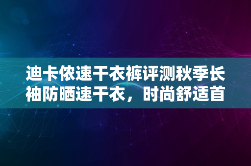 迪卡侬速干衣裤评测秋季长袖防晒速干衣，时尚舒适首选