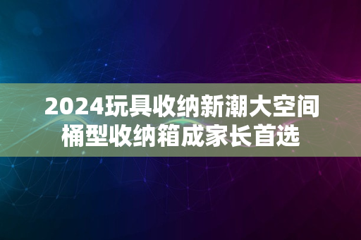 2024玩具收纳新潮大空间桶型收纳箱成家长首选