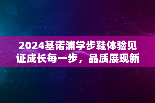 2024基诺浦学步鞋体验见证成长每一步，品质展现新篇章