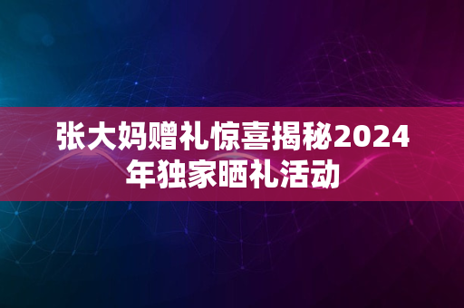 张大妈赠礼惊喜揭秘2024年独家晒礼活动