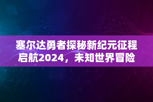 塞尔达勇者探秘新纪元征程启航2024，未知世界冒险之旅