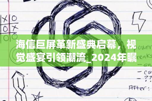 海信巨屏革新盛典启幕，视觉盛宴引领潮流_2024年瞩目呈现