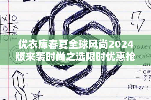 优衣库春夏全球风尚2024版来袭时尚之选限时优惠抢先看