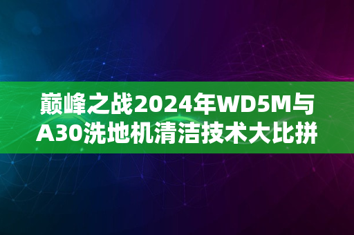 巅峰之战2024年WD5M与A30洗地机清洁技术大比拼