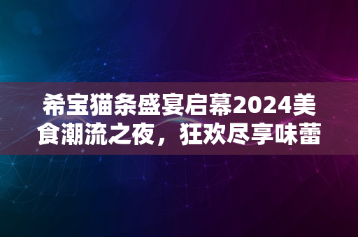 希宝猫条盛宴启幕2024美食潮流之夜，狂欢尽享味蕾盛宴