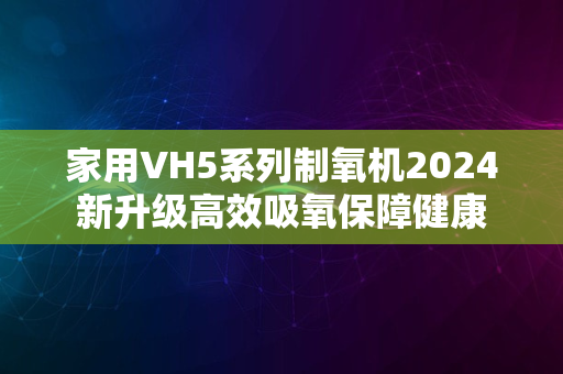 家用VH5系列制氧机2024新升级高效吸氧保障健康