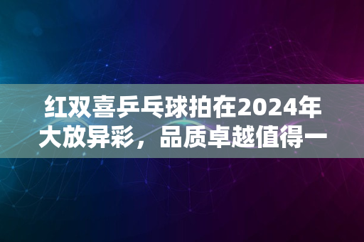 红双喜乒乓球拍在2024年大放异彩，品质卓越值得一试