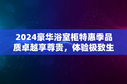 2024豪华浴室柜特惠季品质卓越享尊贵，体验极致生活风尚