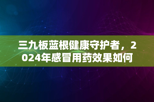 三九板蓝根健康守护者，2024年感冒用药效果如何