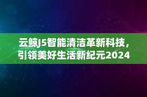 云鲸J5智能清洁革新科技，引领美好生活新纪元2024版