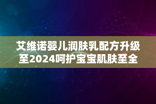 艾维诺婴儿润肤乳配方升级至2024呵护宝宝肌肤至全新境界