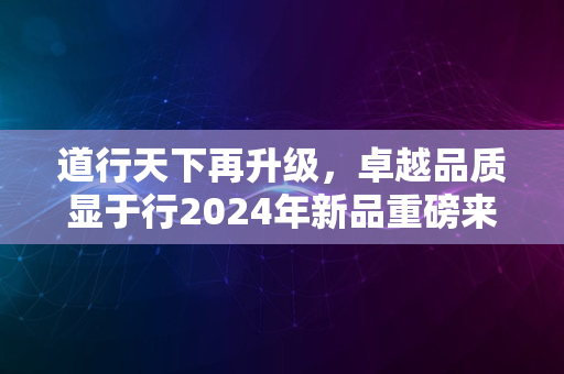 道行天下再升级，卓越品质显于行2024年新品重磅来袭