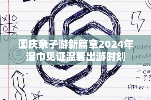 国庆亲子游新篇章2024年湿巾见证温馨出游时刻