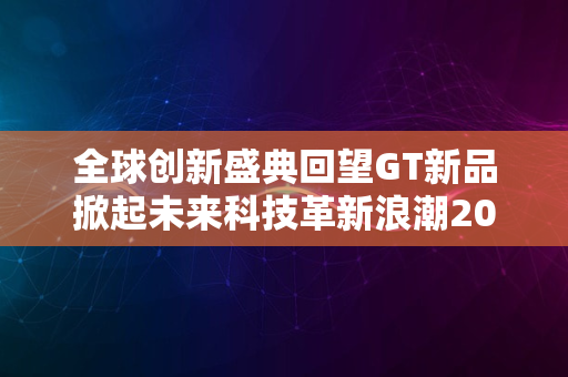 全球创新盛典回望GT新品掀起未来科技革新浪潮2024版