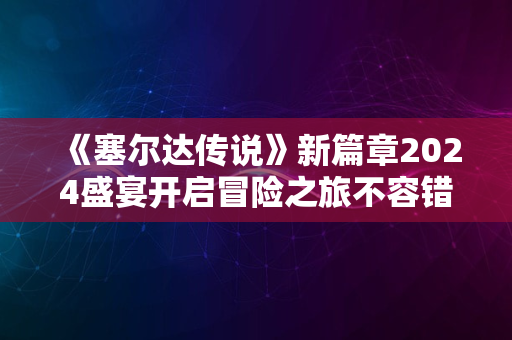 《塞尔达传说》新篇章2024盛宴开启冒险之旅不容错过