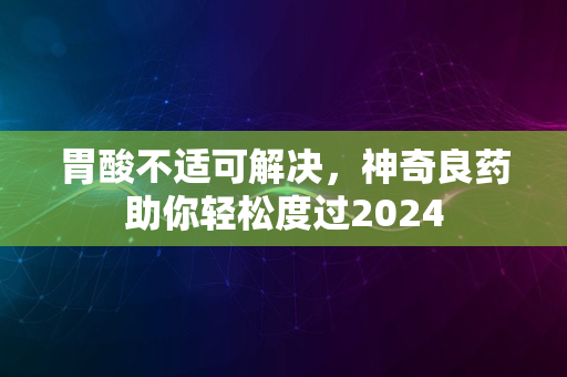 胃酸不适可解决，神奇良药助你轻松度过2024