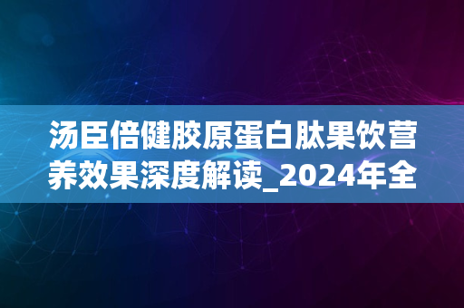 汤臣倍健胶原蛋白肽果饮营养效果深度解读_2024年全新解析